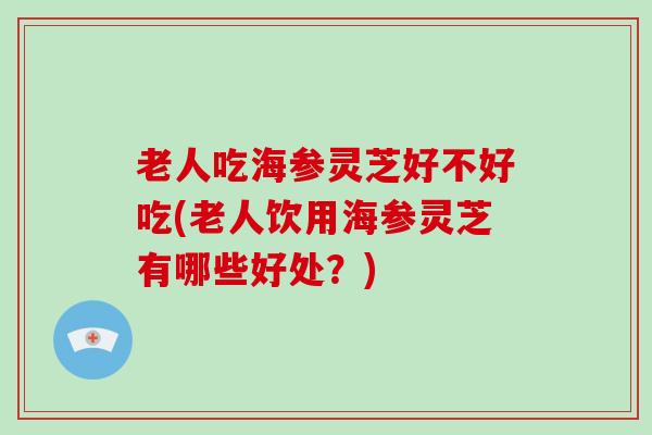 老人吃海参灵芝好不好吃(老人饮用海参灵芝有哪些好处？)