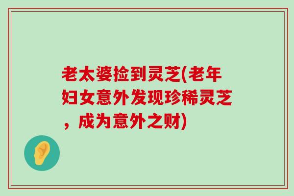 老太婆捡到灵芝(老年妇女意外发现珍稀灵芝，成为意外之财)