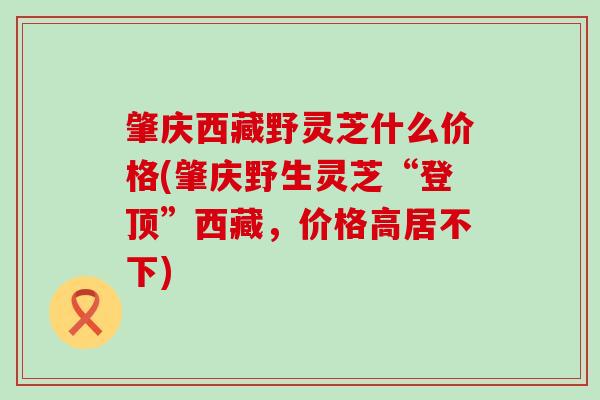 肇庆西藏野灵芝什么价格(肇庆野生灵芝“登顶”西藏，价格高居不下)