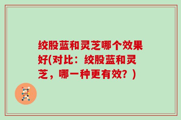 绞股蓝和灵芝哪个效果好(对比：绞股蓝和灵芝，哪一种更有效？)