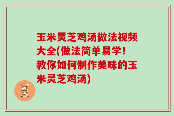 玉米灵芝鸡汤做法视频大全(做法简单易学！教你如何制作美味的玉米灵芝鸡汤)