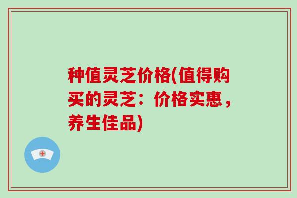 种值灵芝价格(值得购买的灵芝：价格实惠，养生佳品)