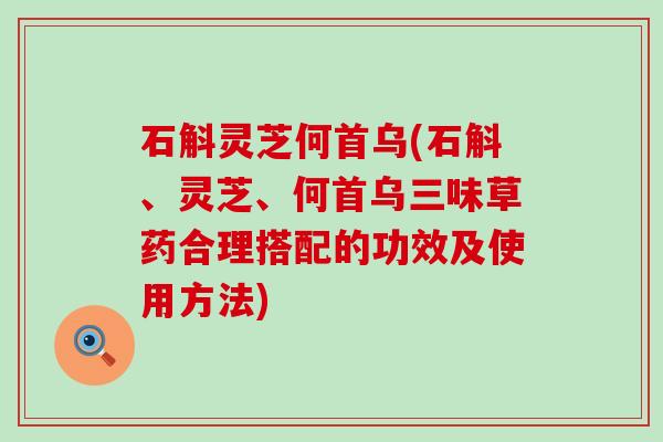 石斛灵芝何首乌(石斛、灵芝、何首乌三味草药合理搭配的功效及使用方法)