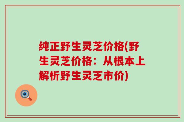 纯正野生灵芝价格(野生灵芝价格：从根本上解析野生灵芝市价)