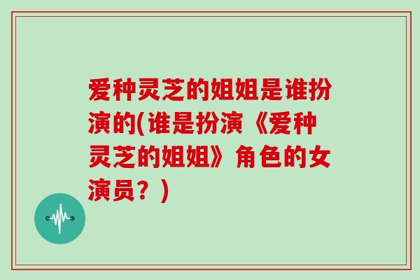 爱种灵芝的姐姐是谁扮演的(谁是扮演《爱种灵芝的姐姐》角色的女演员？)