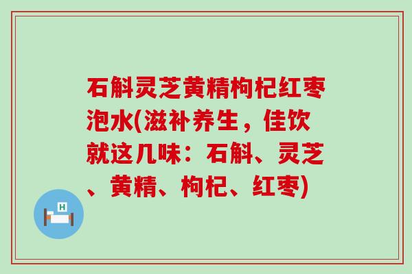 石斛灵芝黄精枸杞红枣泡水(滋补养生，佳饮就这几味：石斛、灵芝、黄精、枸杞、红枣)