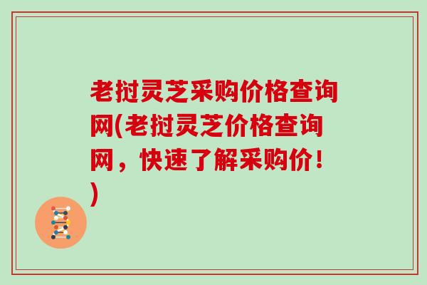 老挝灵芝采购价格查询网(老挝灵芝价格查询网，快速了解采购价！)