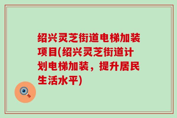 绍兴灵芝街道电梯加装项目(绍兴灵芝街道计划电梯加装，提升居民生活水平)