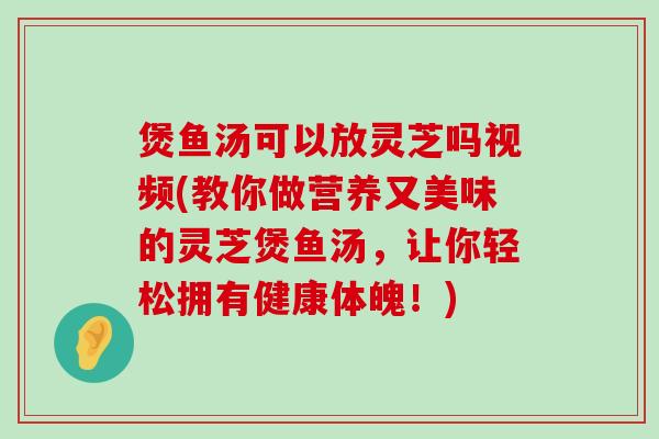 煲鱼汤可以放灵芝吗视频(教你做营养又美味的灵芝煲鱼汤，让你轻松拥有健康体魄！)