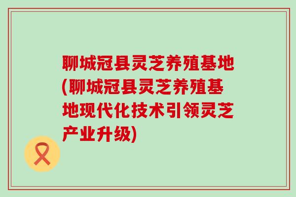 聊城冠县灵芝养殖基地(聊城冠县灵芝养殖基地现代化技术引领灵芝产业升级)