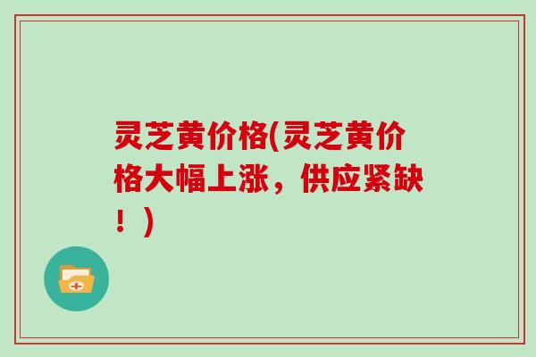 灵芝黄价格(灵芝黄价格大幅上涨，供应紧缺！)