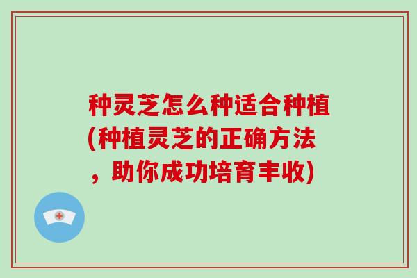 种灵芝怎么种适合种植(种植灵芝的正确方法，助你成功培育丰收)