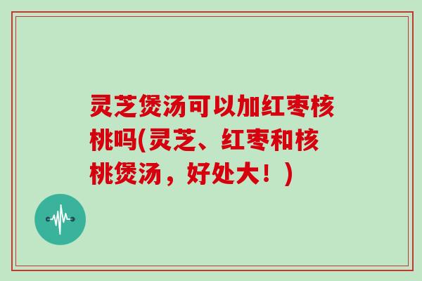 灵芝煲汤可以加红枣核桃吗(灵芝、红枣和核桃煲汤，好处大！)