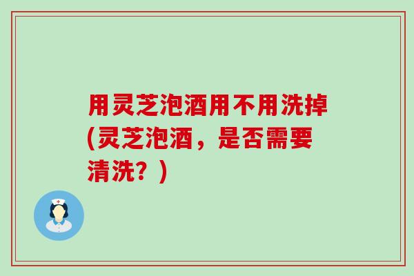 用灵芝泡酒用不用洗掉(灵芝泡酒，是否需要清洗？)