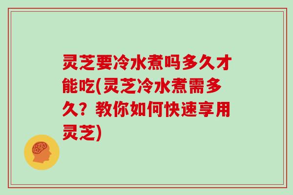 灵芝要冷水煮吗多久才能吃(灵芝冷水煮需多久？教你如何快速享用灵芝)