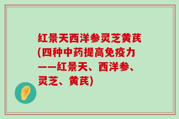 红景天西洋参灵芝黄芪(四种提高免疫力——红景天、西洋参、灵芝、黄芪)