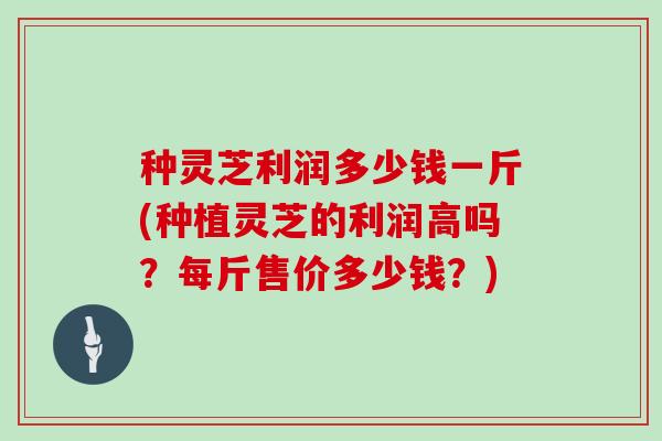 种灵芝利润多少钱一斤(种植灵芝的利润高吗？每斤售价多少钱？)