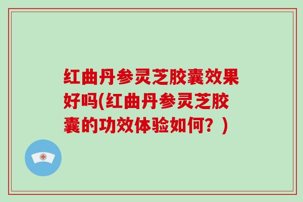 红曲丹参灵芝胶囊效果好吗(红曲丹参灵芝胶囊的功效体验如何？)