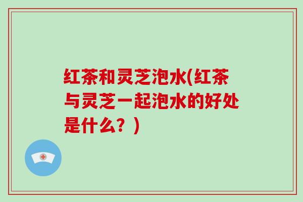 红茶和灵芝泡水(红茶与灵芝一起泡水的好处是什么？)