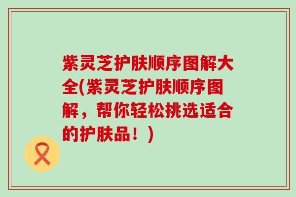 紫灵芝护肤顺序图解大全(紫灵芝护肤顺序图解，帮你轻松挑选适合的护肤品！)