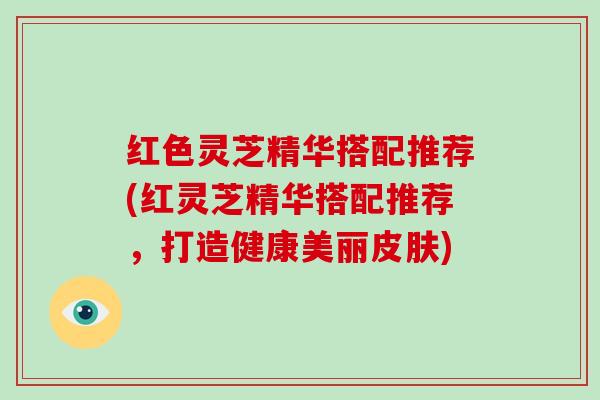 红色灵芝精华搭配推荐(红灵芝精华搭配推荐，打造健康美丽)