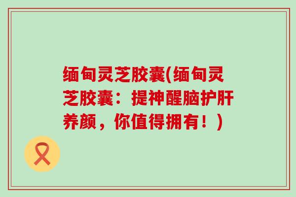 缅甸灵芝胶囊(缅甸灵芝胶囊：提神醒脑养颜，你值得拥有！)