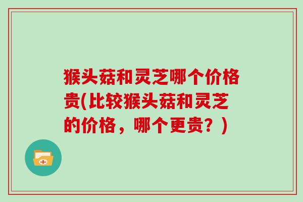 猴头菇和灵芝哪个价格贵(比较猴头菇和灵芝的价格，哪个更贵？)