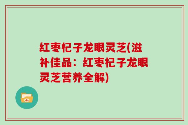 红枣杞子龙眼灵芝(滋补佳品：红枣杞子龙眼灵芝营养全解)