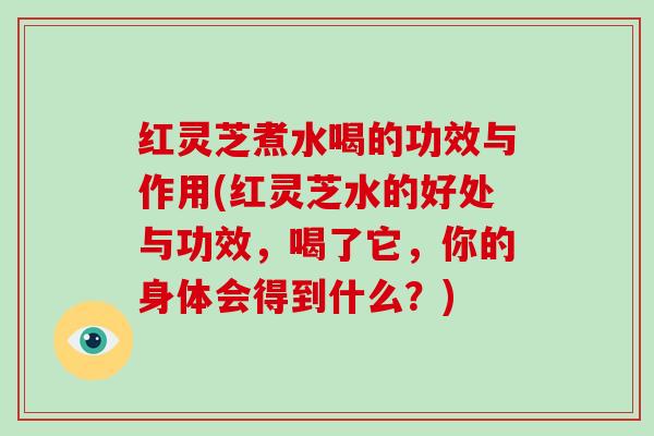 红灵芝煮水喝的功效与作用(红灵芝水的好处与功效，喝了它，你的身体会得到什么？)