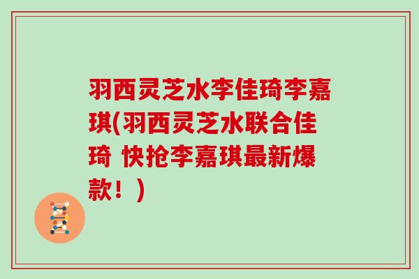 羽西灵芝水李佳琦李嘉琪(羽西灵芝水联合佳琦 快抢李嘉琪新爆款！)