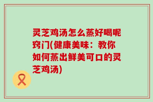 灵芝鸡汤怎么蒸好喝呢窍门(健康美味：教你如何蒸出鲜美可口的灵芝鸡汤)