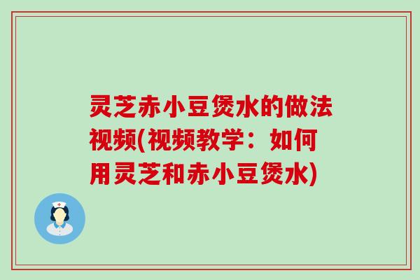 灵芝赤小豆煲水的做法视频(视频教学：如何用灵芝和赤小豆煲水)