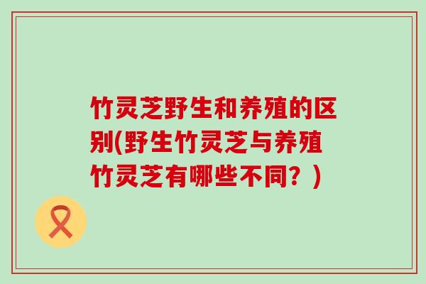 竹灵芝野生和养殖的区别(野生竹灵芝与养殖竹灵芝有哪些不同？)