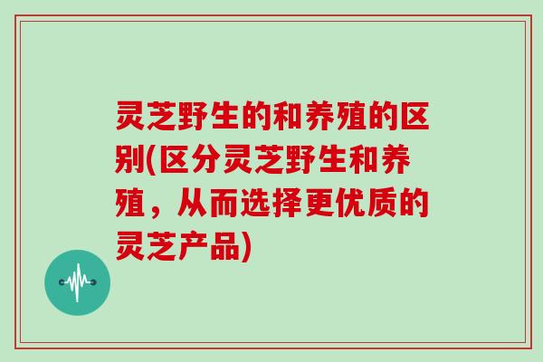 灵芝野生的和养殖的区别(区分灵芝野生和养殖，从而选择更优质的灵芝产品)