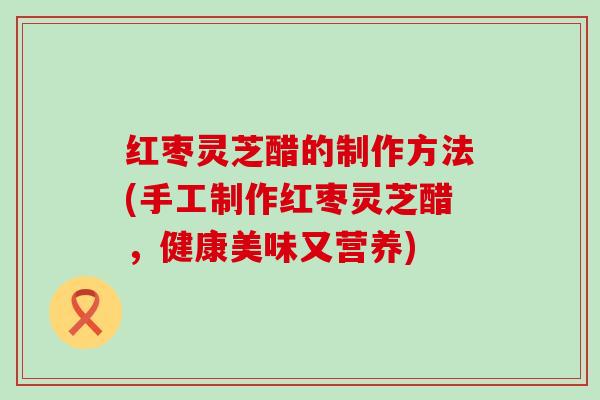 红枣灵芝醋的制作方法(手工制作红枣灵芝醋，健康美味又营养)