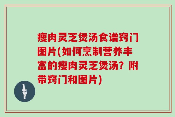 瘦肉灵芝煲汤食谱窍门图片(如何烹制营养丰富的瘦肉灵芝煲汤？附带窍门和图片)