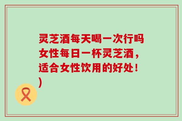 灵芝酒每天喝一次行吗女性每日一杯灵芝酒，适合女性饮用的好处！)