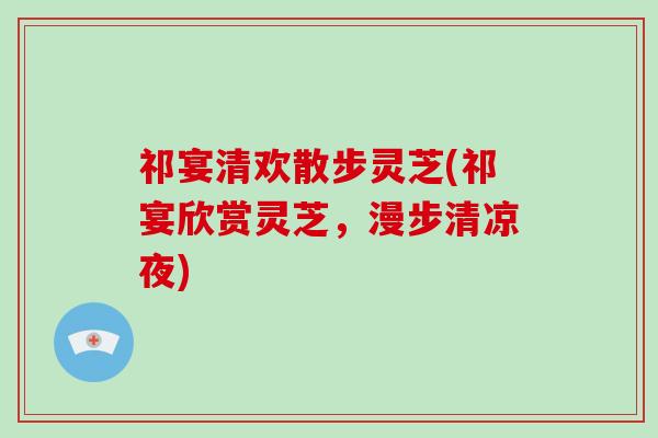 祁宴清欢散步灵芝(祁宴欣赏灵芝，漫步清凉夜)