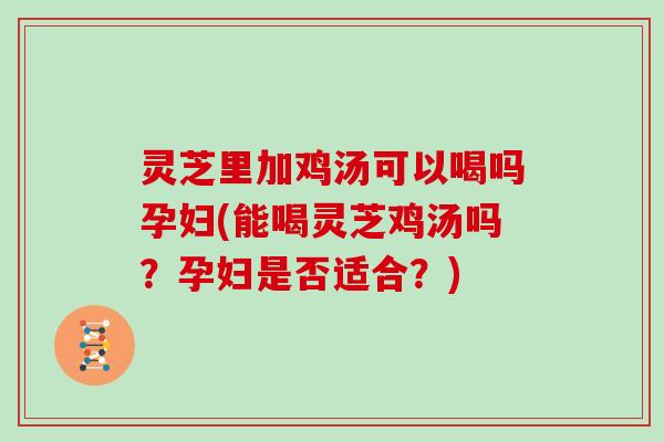 灵芝里加鸡汤可以喝吗孕妇(能喝灵芝鸡汤吗？孕妇是否适合？)