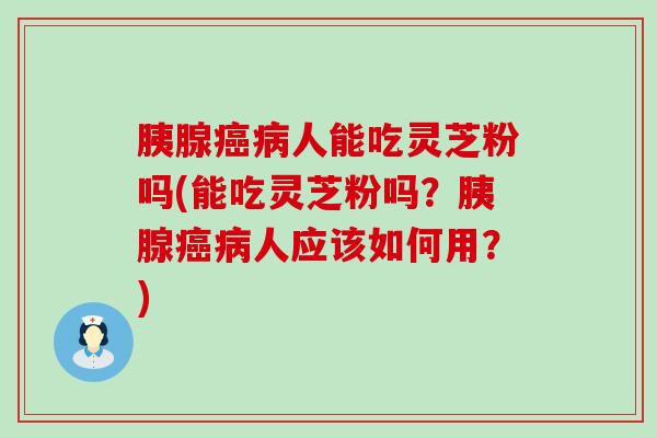 胰腺人能吃灵芝粉吗(能吃灵芝粉吗？胰腺人应该如何用？)