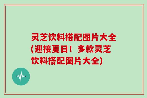 灵芝饮料搭配图片大全(迎接夏日！多款灵芝饮料搭配图片大全)