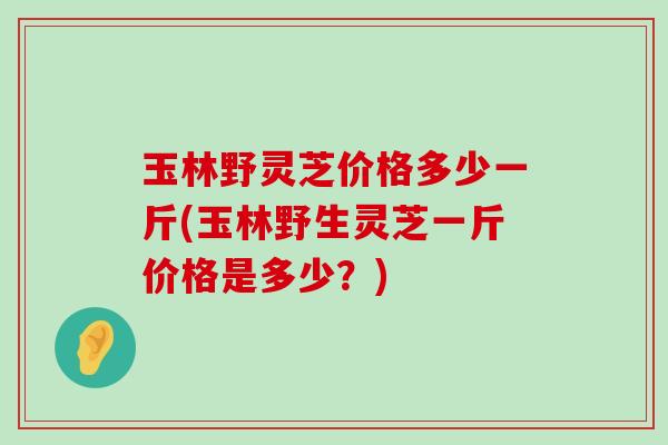 玉林野灵芝价格多少一斤(玉林野生灵芝一斤价格是多少？)