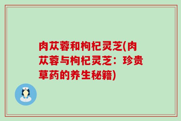 肉苁蓉和枸杞灵芝(肉苁蓉与枸杞灵芝：珍贵草药的养生秘籍)