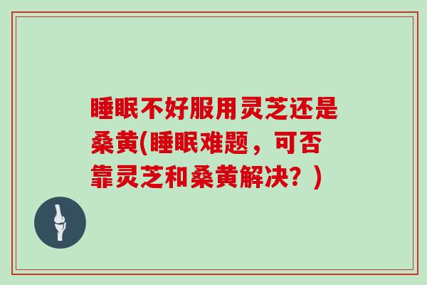 不好服用灵芝还是桑黄(难题，可否靠灵芝和桑黄解决？)