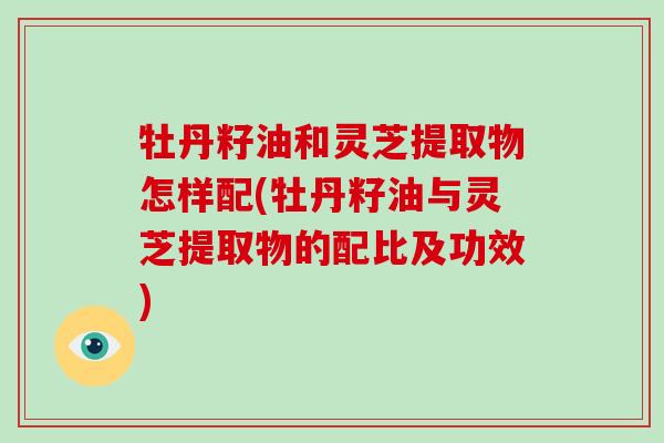 牡丹籽油和灵芝提取物怎样配(牡丹籽油与灵芝提取物的配比及功效)