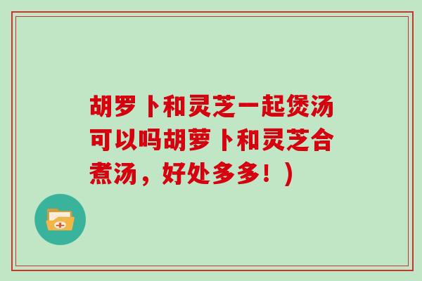 胡罗卜和灵芝一起煲汤可以吗胡萝卜和灵芝合煮汤，好处多多！)