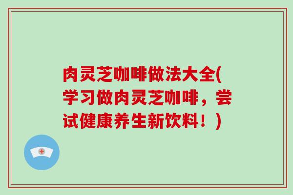 肉灵芝咖啡做法大全(学习做肉灵芝咖啡，尝试健康养生新饮料！)