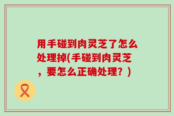 用手碰到肉灵芝了怎么处理掉(手碰到肉灵芝，要怎么正确处理？)