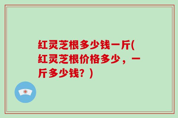 红灵芝根多少钱一斤(红灵芝根价格多少，一斤多少钱？)