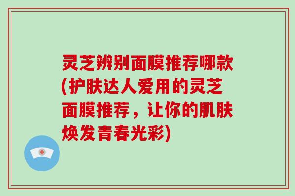 灵芝辨别面膜推荐哪款(护肤达人爱用的灵芝面膜推荐，让你的焕发青春光彩)